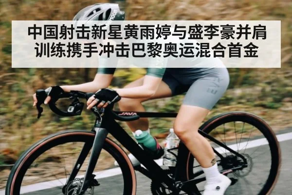 中国射击新星黄雨婷与盛李豪并肩训练携手冲击巴黎奥运混合首金