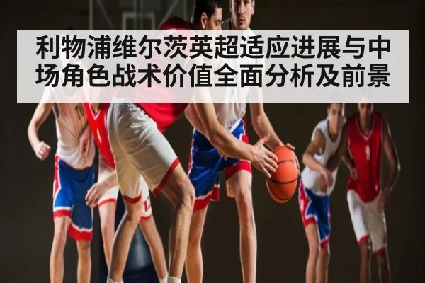 利物浦维尔茨英超适应进展与中场角色战术价值全面分析及前景