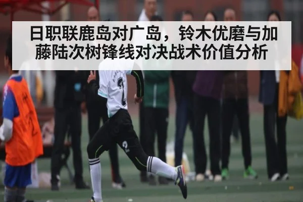 日职联鹿岛对广岛，铃木优磨与加藤陆次树锋线对决战术价值分析