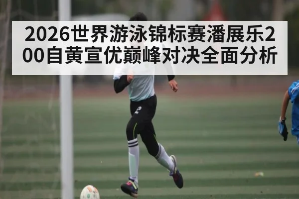 2026世界游泳锦标赛潘展乐200自黄宣优巅峰对决全面分析