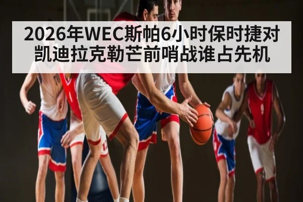 2026年WEC斯帕6小时保时捷对凯迪拉克勒芒前哨战谁占先机