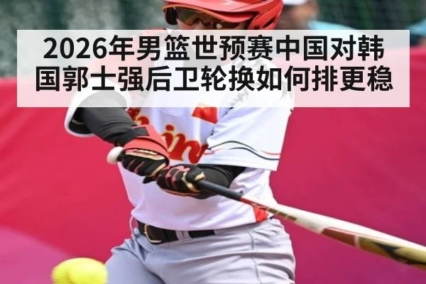 2026年男篮世预赛中国对韩国郭士强后卫轮换如何排更稳